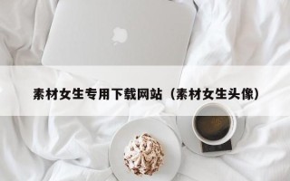 无棣素材女生专用下载网站（素材女生头像）
